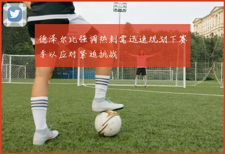 德泽尔比强调热刺需迅速规划下赛季以应对紧迫挑战