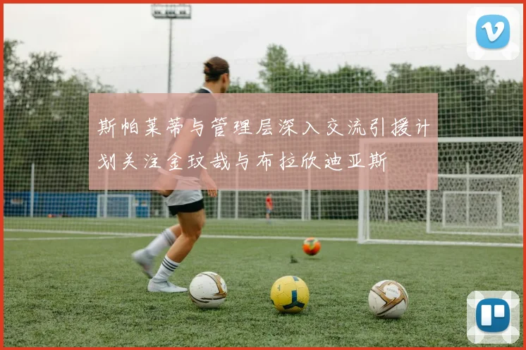 斯帕莱蒂与管理层深入交流引援计划关注金玟哉与布拉欣迪亚斯