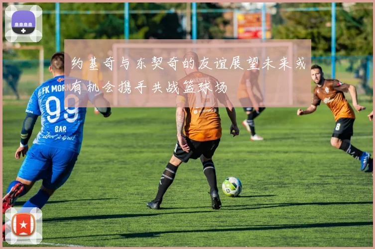 约基奇与东契奇的友谊展望未来或有机会携手共战篮球场