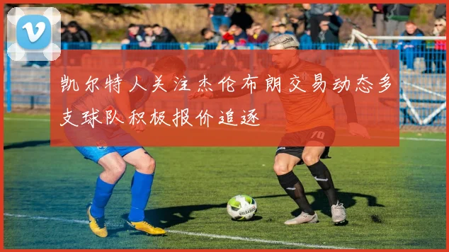 凯尔特人关注杰伦布朗交易动态多支球队积极报价追逐