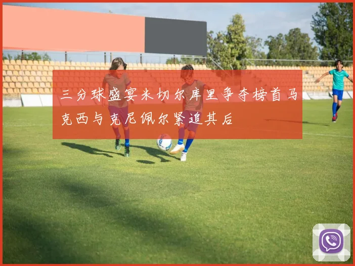 三分球盛宴米切尔库里争夺榜首马克西与克尼佩尔紧追其后