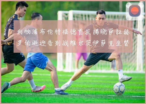 利物浦布伦特福德首发揭晓萨拉赫罗伯逊迎告别战维尔茨伊萨克坐替补席