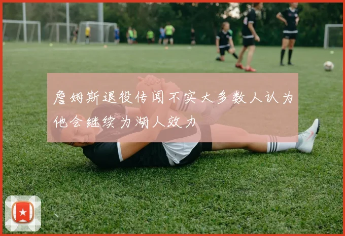 詹姆斯退役传闻不实大多数人认为他会继续为湖人效力