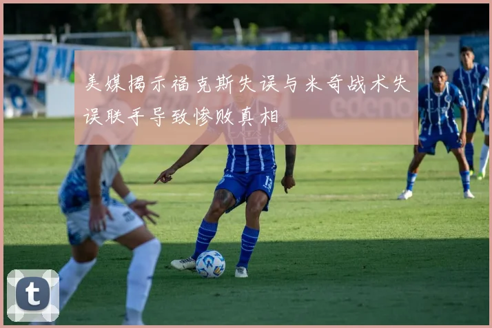 美媒揭示福克斯失误与米奇战术失误联手导致惨败真相