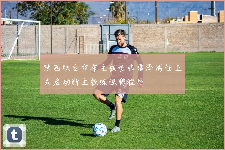 陕西联合宣布主教练弗雷泽离任正式启动新主教练选聘程序
