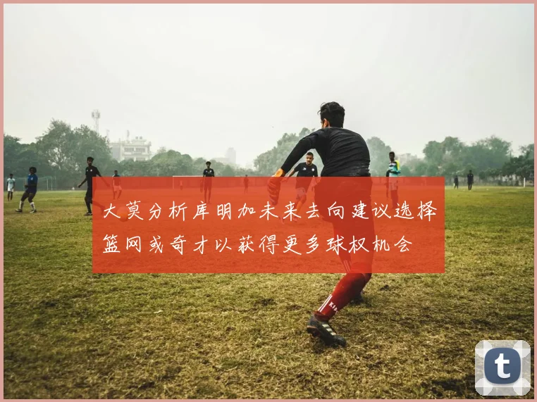大莫分析库明加未来去向建议选择篮网或奇才以获得更多球权机会