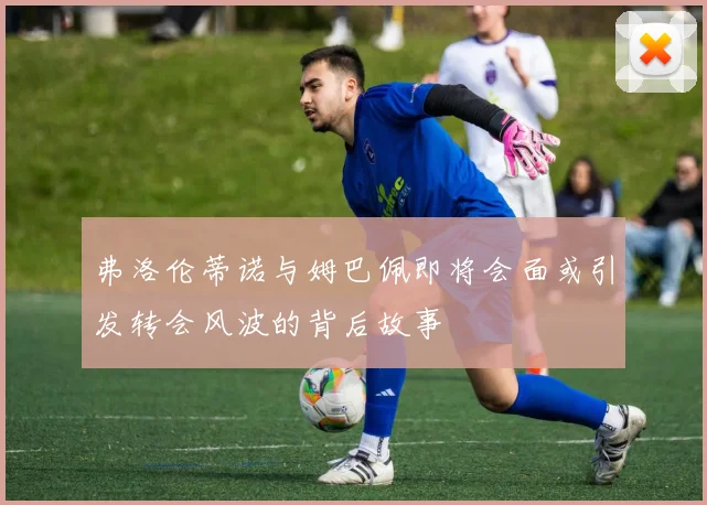 弗洛伦蒂诺与姆巴佩即将会面或引发转会风波的背后故事