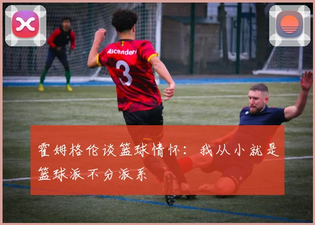 霍姆格伦谈篮球情怀：我从小就是篮球派不分派系
