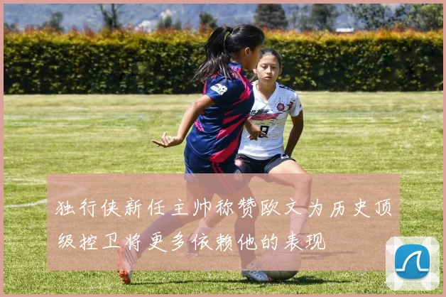 独行侠新任主帅称赞欧文为历史顶级控卫将更多依赖他的表现