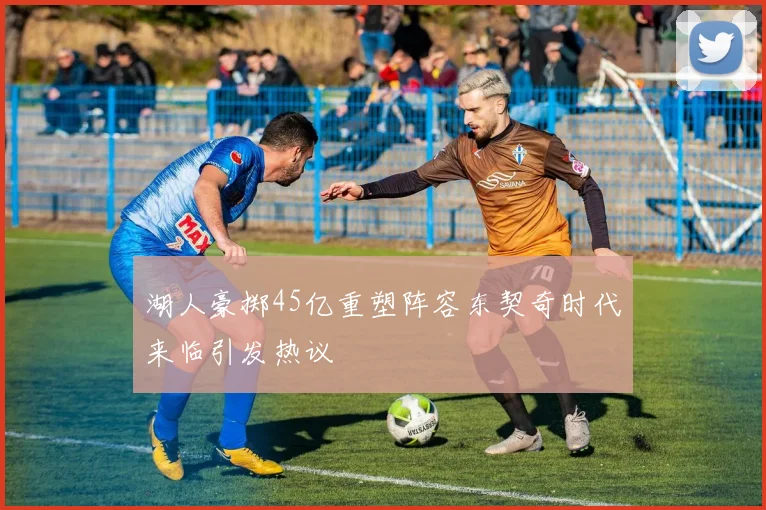 湖人豪掷45亿重塑阵容东契奇时代来临引发热议