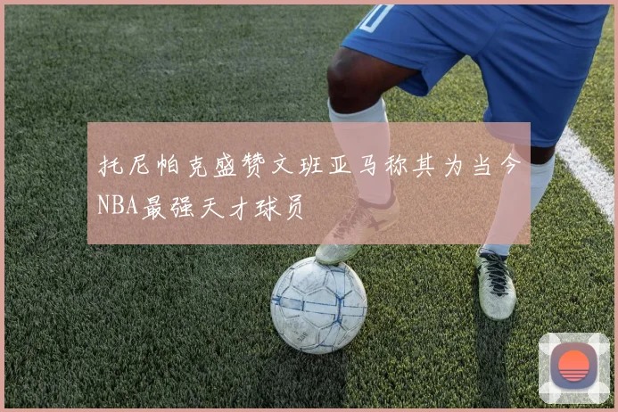 托尼帕克盛赞文班亚马称其为当今NBA最强天才球员