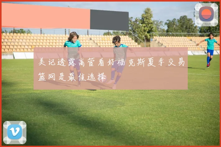 美记透露高管看好福克斯夏季交易篮网是最佳选择