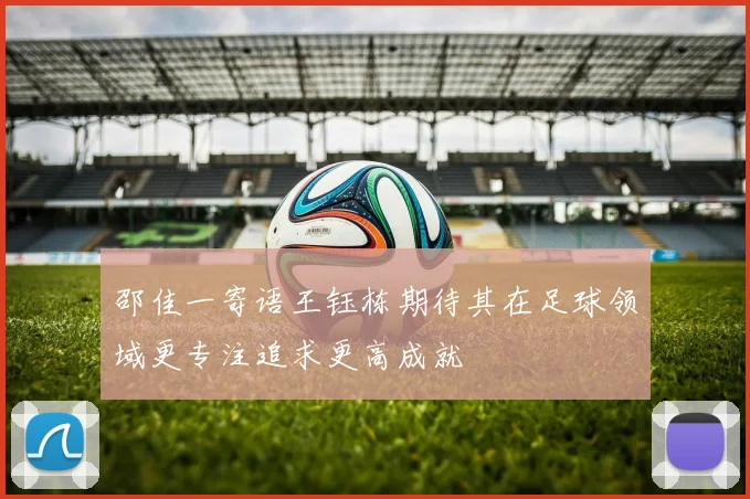 邵佳一寄语王钰栋期待其在足球领域更专注追求更高成就