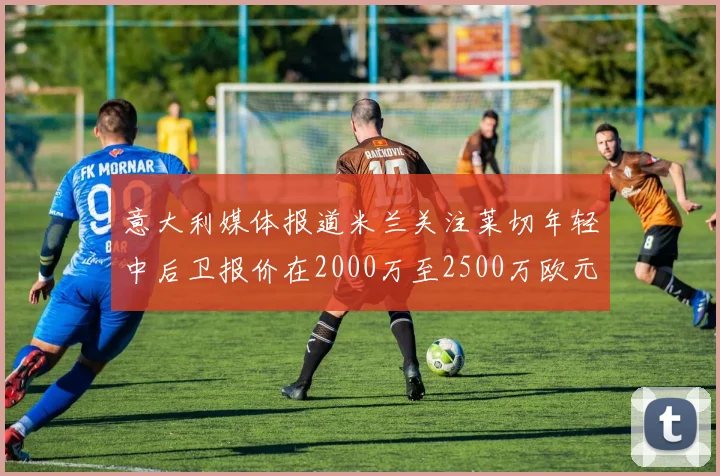 意大利媒体报道米兰关注莱切年轻中后卫报价在2000万至2500万欧元之间