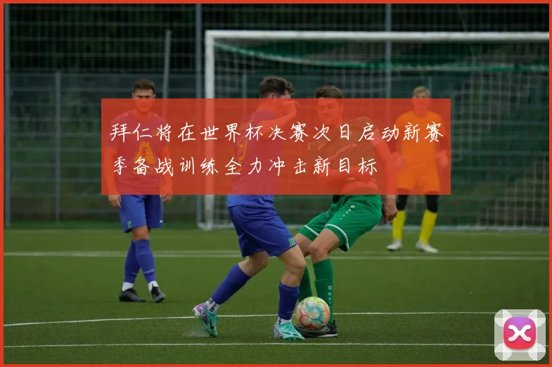 拜仁将在世界杯决赛次日启动新赛季备战训练全力冲击新目标